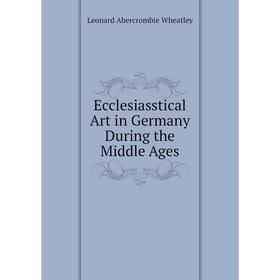 

Книга Ecclesiasstical Art in Germany During the Middle Ages. Leonard Abercrombie Wheatley