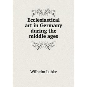 

Книга Ecclesiastical art in Germany during the middle ages. Wilhelm Lubke