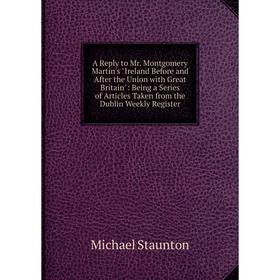 

Книга A Reply to Mr. Montgomery Martin's Ireland Before and After the Union with Great Britain: Being a Series of Articles Taken from the Dublin Weekl