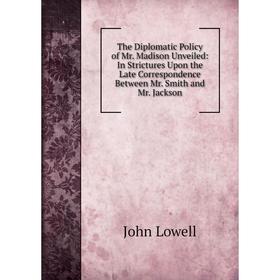 

Книга The Diplomatic Policy of Mr. Madison Unveiled: In Strictures Upon the Late Correspondence Between Mr. Smith and Mr. Jackson. John Lowell