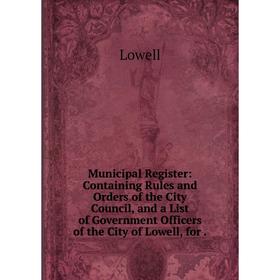 

Книга Municipal Register: Containing Rules and Orders of the City Council, and a List of Government Officers of the City of Lowell