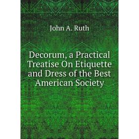 

Книга Decorum, a Practical Treatise On Etiquette and Dress of the Best American Society. John A. Ruth