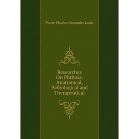 

Книга Researches On Phthisis, Anatomical, Pathological and Therapeutical. Pierre Charles Alexandre Louis