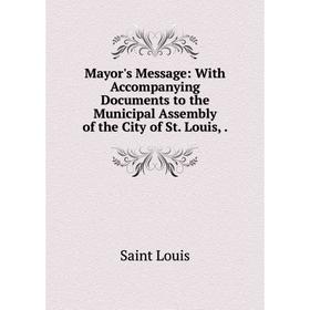 

Книга Mayor's Message: With Accompanying Documents to the Municipal Assembly of the City of St Louis