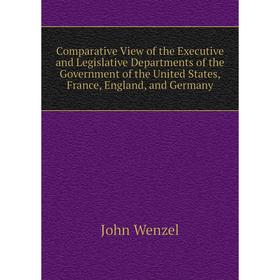 

Книга Comparative View of the Executive and Legislative Departments of the Government of the United States, France, England, and Germany. John Wenzel