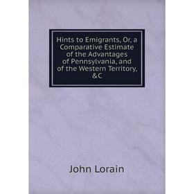 

Книга Hints to Emigrants, Or, a Comparative Estimate of the Advantages of Pennsylvania, and of the Western Territory, C. John Lorain