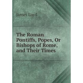 

Книга The Roman Pontiffs, Popes, Or Bishops of Rome, and Their Times. James Lord