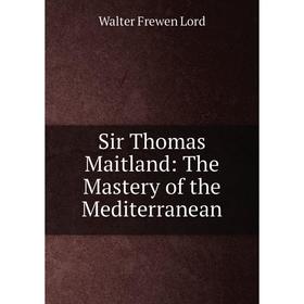 

Книга Sir Thomas Maitland: The Mastery of the Mediterranean. Walter Frewen Lord