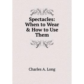 

Книга Spectacles: When to Wear & How to Use Them. Charles A. Long
