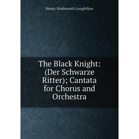 

Книга The Black Knight: (Der Schwarze Ritter); Cantata for Chorus and Orchestra. Henry Wadsworth Longfellow