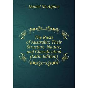 

Книга The Rusts of Australia: Their Structure, Nature, and Classification (Latin Edition). Daniel McAlpine