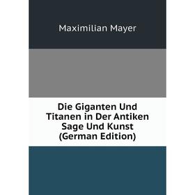

Книга Die Giganten Und Titanen in Der Antiken Sage Und Kunst (German Edition). Maximilian Mayer