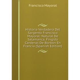 

Книга Historia Verdadera Del Sargento Francisco Mayoral: Natural De Salamanca, Fingido Cardenal De Borbón En Francia (Spanish Edition). Francisco Mayo