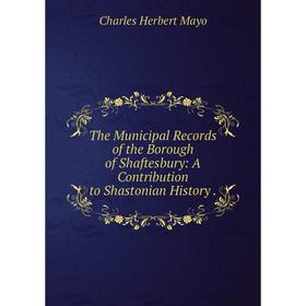 

Книга The Municipal Records of the Borough of Shaftesbury: A Contribution to Shastonian History. Charles Herbert Mayo