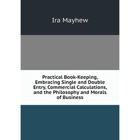 

Книга Practical Book-Keeping, Embracing Single and Double Entry, Commercial Calculations, and the Philosophy and Morals of Business. Ira Mayhew