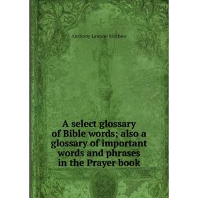 

Книга A select glossary of Bible words; also a glossary of important words and phrases in the Prayer book. Anthony Lawson Mayhew