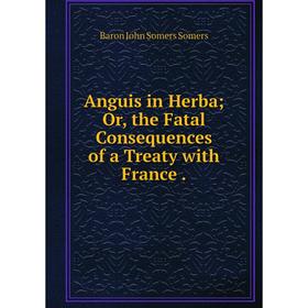 

Книга Anguis in Herba; Or, the Fatal Consequences of a Treaty with France. Baron John Somers Somers