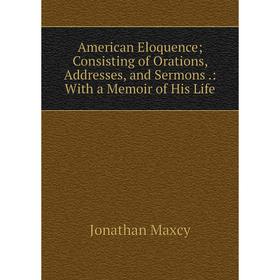 

Книга American Eloquence; Consisting of Orations, Addresses, and Sermons.: With a Memoir of His Life. Jonathan Maxcy