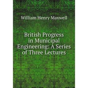 

Книга British Progress in Municipal Engineering: A Series of Three Lectures. William Henry Maxwell