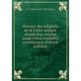 

Книга Histoire des religions de la Grèce antique depuis leur origine jusqu'à leur complète constitution (French Edition). L-F-Alfred 1817-1892 Maury