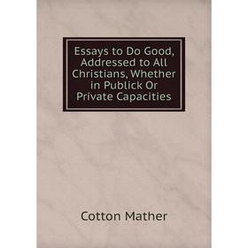 

Книга Essays to Do Good, Addressed to All Christians, Whether in Publick Or Private Capacities. Cotton Mather