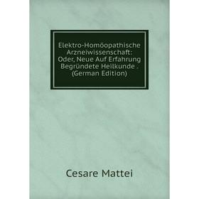 

Книга Elektro-Homöopathische Arzneiwissenschaft: Oder, Neue Auf Erfahrung Begründete Heilkunde. (German Edition). Cesare Mattei