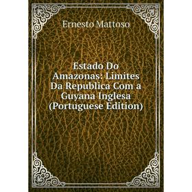 

Книга Estado Do Amazonas: Limites Da Republica Com a Guyana Inglesa (Portuguese Edition). Ernesto Mattoso