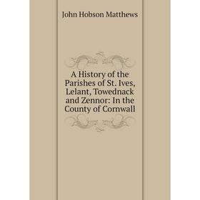 

Книга A History of the Parishes of St. Ives, Lelant, Towednack and Zennor: In the County of Cornwall. John Hobson Matthews