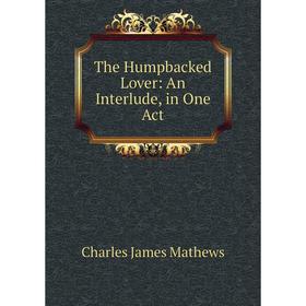 

Книга The Humpbacked Lover: An Interlude, in One Act. Charles James Mathews