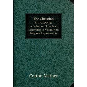 

Книга The Christian Philosopher. A Collection of the Best Discoveries in Nature, with Religious Improvements. Cotton Mather