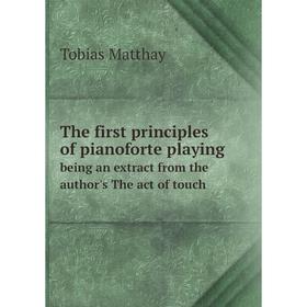 

Книга The first principles of pianoforte playing. being an extract from the author's The act of touch. Tobias Matthay