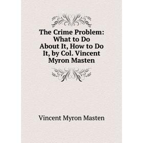 

Книга The Crime Problem: What to Do About It, How to Do It, by Col. Vincent Myron Masten. Vincent Myron Masten