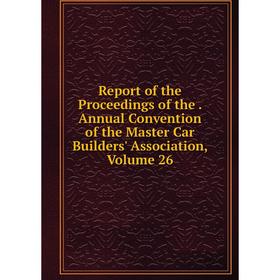 

Книга Report of the Proceedings of the. Annual Convention of the Master Car Builders' Association. Volume 26