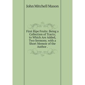 

Книга First Ripe Fruits: Being a Collection of Tracts; to Which Are Added, Two Sermons. with a Short Memoir of the Author. John Mitchell Mason