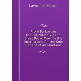 

Книга From Barbarism to Civilization Via the Great Broad Way: In the Interest and for the Sole Benefit of All Mankind. Lawrence Mason