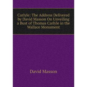 

Книга Carlyle: The Address Delivered by David Masson On Unveiling a Bust of Thomas Carlyle in the Wallace Monument. Masson David