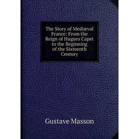 

Книга The Story of Mediæval France: From the Reign of Hugues Capet to the Beginning of the Sixteenth Century. Gustave Masson