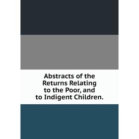 

Книга Abstracts of the Returns Relating to the Poor, and to Indigent Children.