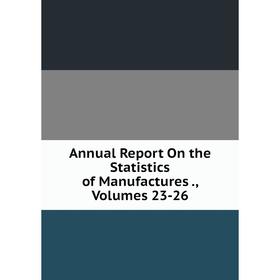 

Книга Annual Report On the Statistics of Manufactures., Volumes 23-26