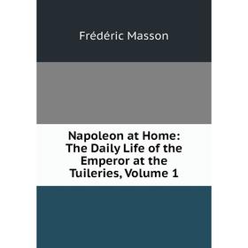 

Книга Napoleon at Home: The Daily Life of the Emperor at the Tuileries, Volume 1