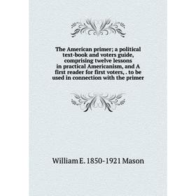 

Книга The American primer; a political text-book and voters guide, comprising twelve lessons in practical Americanism, and A first reader for first vo
