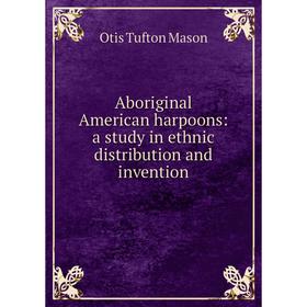 

Книга Aboriginal American harpoons: a study in ethnic distribution and invention. Otis Tufton Mason