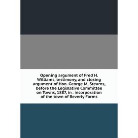 

Книга Opening argument of Fred H Williams, testimony, and closing argument of Hon George M Stearns, before the Legislative Committee on Towns, 1887