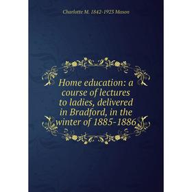 

Книга Home education: a course of lectures to ladies, delivered in Bradford, in the winter of 1885-1886. Charlotte M. 1842-1923 Mason