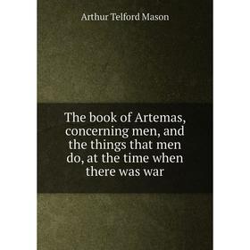 

Книга The book of Artemas, concerning men, and the things that men do, at the time when there was war. Arthur Telford Mason