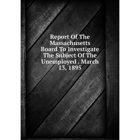 

Книга Report Of The Massachusetts Board To Investigate The Subject Of The Unemployed. March 13, 1895