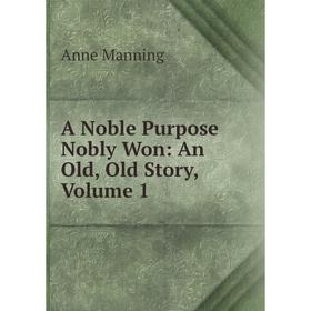 

Книга A Noble Purpose Nobly Won: An Old, Old Story. Volume 1. Manning Anne