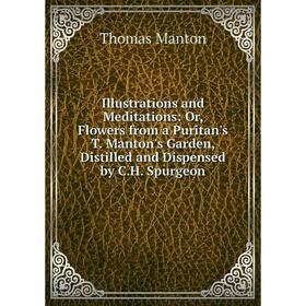 

Книга Illustrations and Meditations: Or, Flowers from a Puritan's T. Manton's Garden, Distilled and Dispensed by C.H. Spurgeon. Thomas Manton