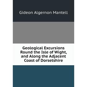 

Книга Geological Excursions Round the Isle of Wight, and Along the Adjacent Coast of Dorsetshire. Gideon Algernon Mantell