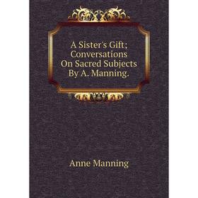 

Книга A Sister's Gift; Conversations On Sacred Subjects By A. Manning. Manning Anne